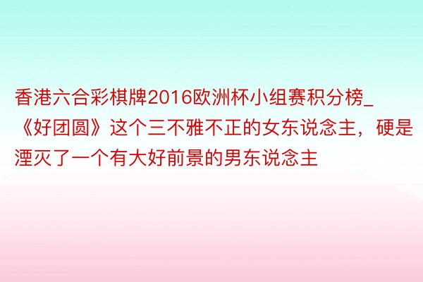 香港六合彩棋牌2016欧洲杯小组赛积分榜_《好团圆》这个三不雅不正的女东说念主，硬是湮灭了一个有大好前景的男东说念主