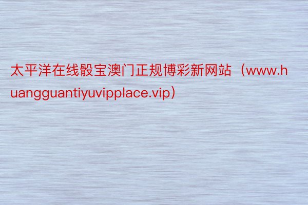 太平洋在线骰宝澳门正规博彩新网站（www.huangguantiyuvipplace.vip）