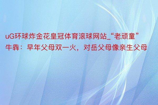 uG环球炸金花皇冠体育滚球网站_“老顽童”牛犇：早年父母双一火，对岳父母像亲生父母