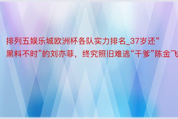 排列五娱乐城欧洲杯各队实力排名_37岁还“黑料不时”的刘亦菲，终究照旧难逃“干爹”陈金飞