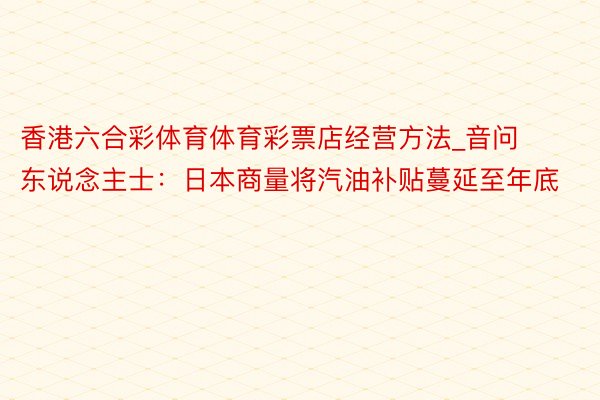 香港六合彩体育体育彩票店经营方法_音问东说念主士：日本商量将汽油补贴蔓延至年底