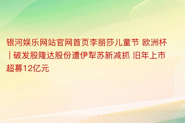 银河娱乐网站官网首页李丽莎儿童节 欧洲杯 | 破发股隆达股份遭伊犁苏新减抓 旧年上市超募12亿元