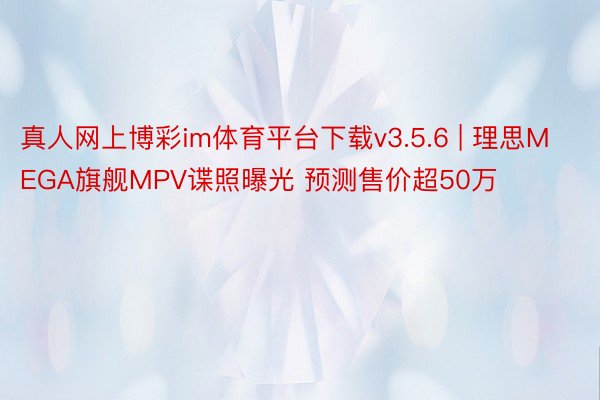 真人网上博彩im体育平台下载v3.5.6 | 理思MEGA旗舰MPV谍照曝光 预测售价超50万