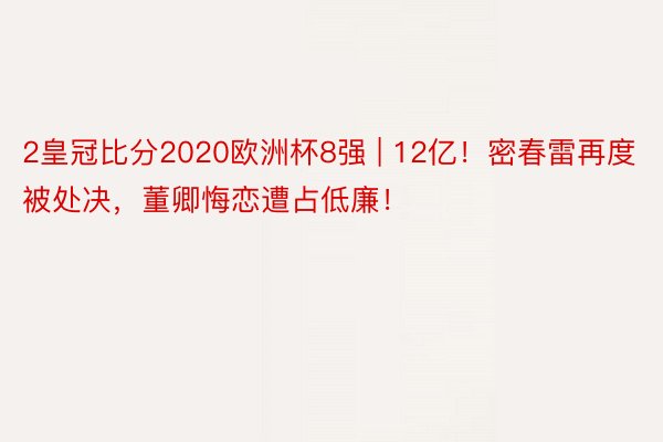 2皇冠比分2020欧洲杯8强 | 12亿！密春雷再度被处决，董卿悔恋遭占低廉！