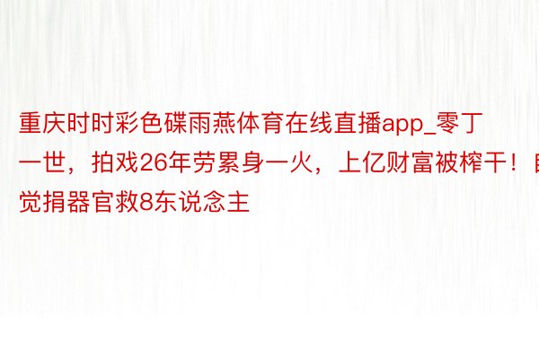 重庆时时彩色碟雨燕体育在线直播app_零丁一世，拍戏26年劳累身一火，上亿财富被榨干！自觉捐器官救8东说念主