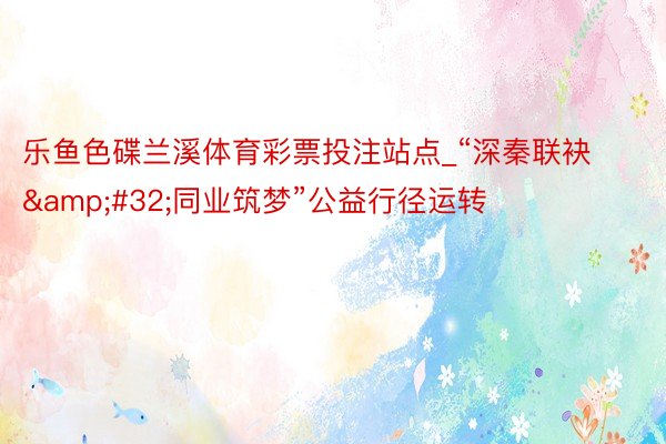 乐鱼色碟兰溪体育彩票投注站点_“深秦联袂&#32;同业筑梦”公益行径运转