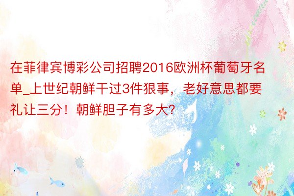 在菲律宾博彩公司招聘2016欧洲杯葡萄牙名单_上世纪朝鲜干过3件狠事，老好意思都要礼让三分！朝鲜胆子有多大？