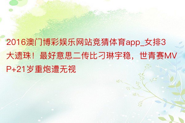 2016澳门博彩娱乐网站竞猜体育app_女排3大遗珠！最好意思二传比刁琳宇稳，世青赛MVP+21岁重炮遭无视