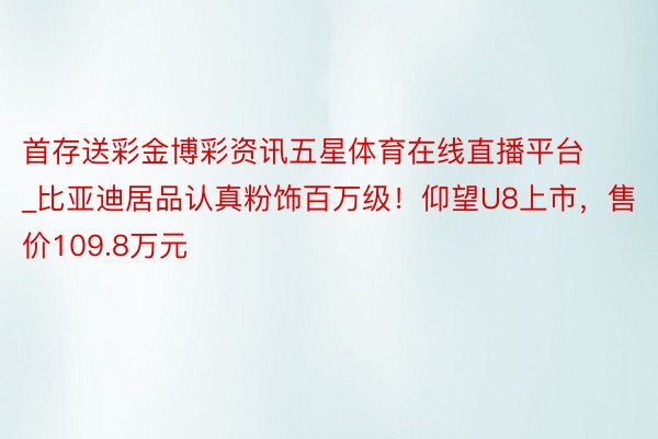 首存送彩金博彩资讯五星体育在线直播平台_比亚迪居品认真粉饰百万级！仰望U8上市，售价109.8万元