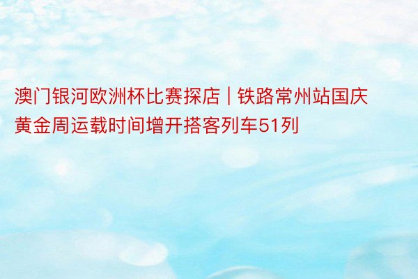 澳门银河欧洲杯比赛探店 | 铁路常州站国庆黄金周运载时间增开搭客列车51列