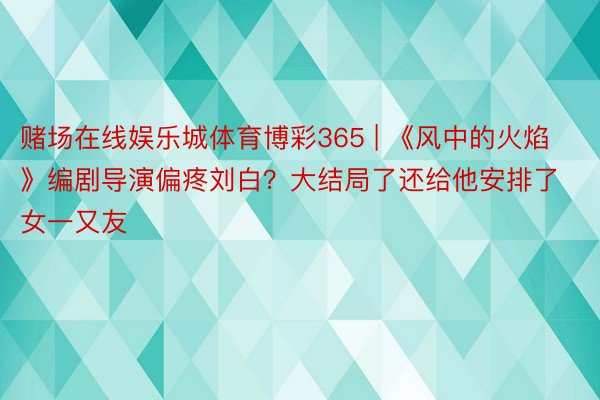 赌场在线娱乐城体育博彩365 | 《风中的火焰》编剧导演偏疼刘白？大结局了还给他安排了女一又友