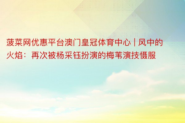 菠菜网优惠平台澳门皇冠体育中心 | 风中的火焰：再次被杨采钰扮演的梅苇演技慑服