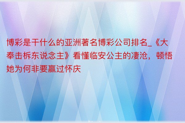 博彩是干什么的亚洲著名博彩公司排名_《大奉击柝东说念主》看懂临安公主的凄沧，顿悟她为何非要赢过怀庆