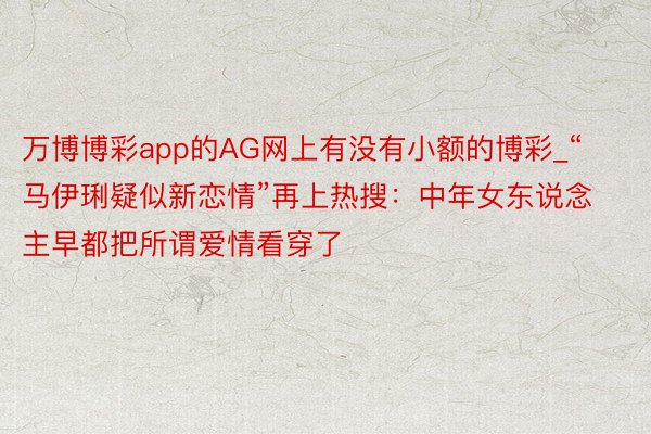 万博博彩app的AG网上有没有小额的博彩_“马伊琍疑似新恋情”再上热搜：中年女东说念主早都把所谓爱情看穿了