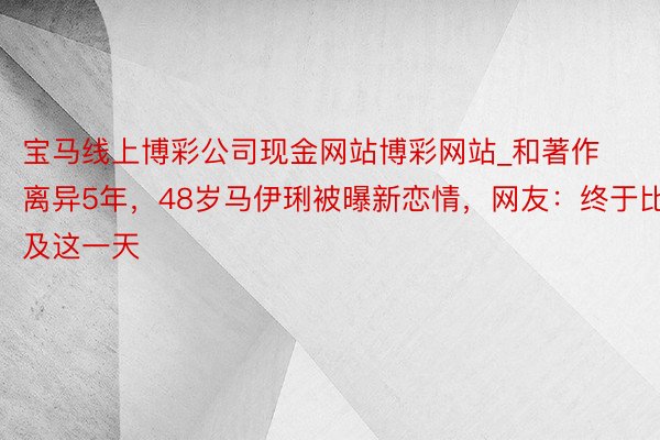 宝马线上博彩公司现金网站博彩网站_和著作离异5年，48岁马伊琍被曝新恋情，网友：终于比及这一天