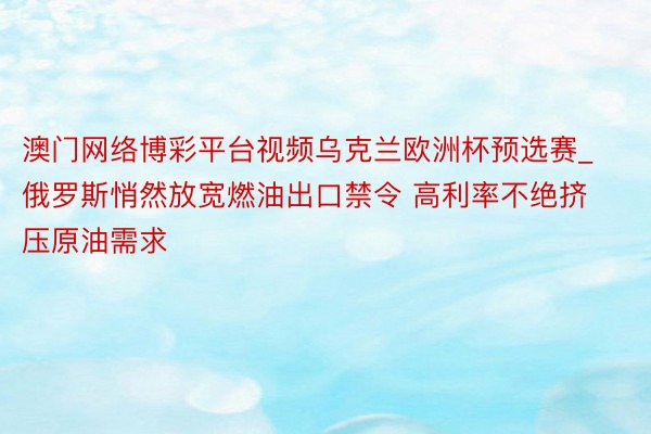 澳门网络博彩平台视频乌克兰欧洲杯预选赛_俄罗斯悄然放宽燃油出口禁令 高利率不绝挤压原油需求