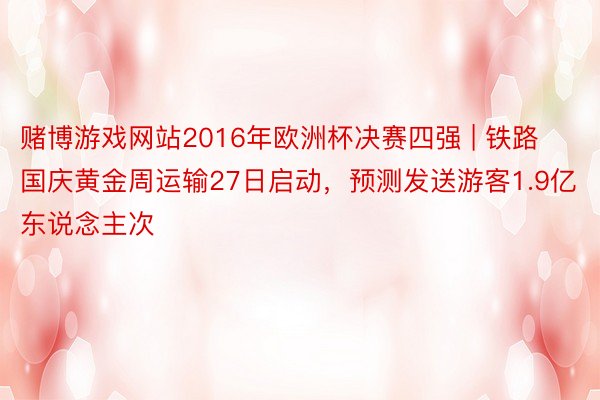 赌博游戏网站2016年欧洲杯决赛四强 | 铁路国庆黄金周运输27日启动，预测发送游客1.9亿东说念主次