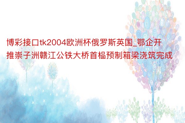 博彩接口tk2004欧洲杯俄罗斯英国_鄂企开推崇子洲赣江公铁大桥首榀预制箱梁浇筑完成